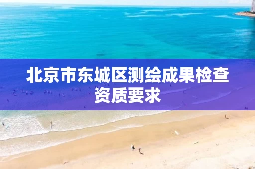 北京市东城区测绘成果检查资质要求