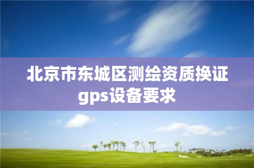 北京市东城区测绘资质换证gps设备要求