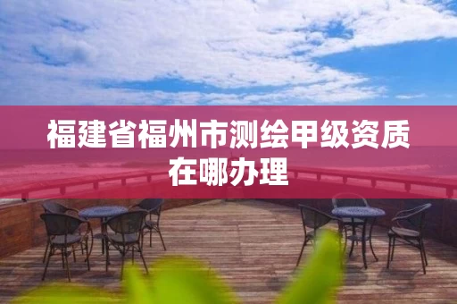 福建省福州市测绘甲级资质在哪办理