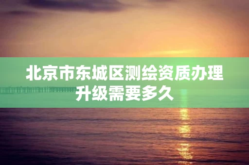 北京市东城区测绘资质办理升级需要多久