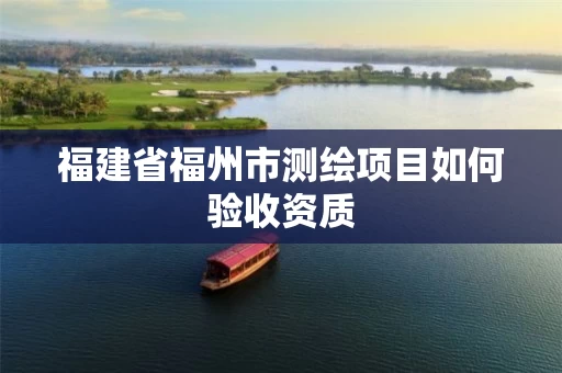 福建省福州市测绘项目如何验收资质