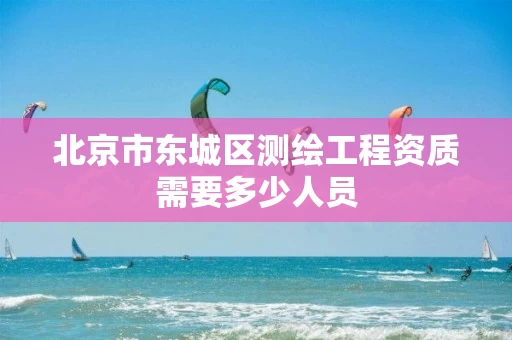 北京市东城区测绘工程资质需要多少人员