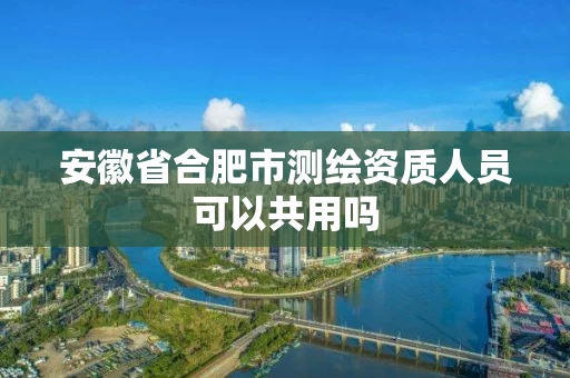 安徽省合肥市测绘资质人员可以共用吗