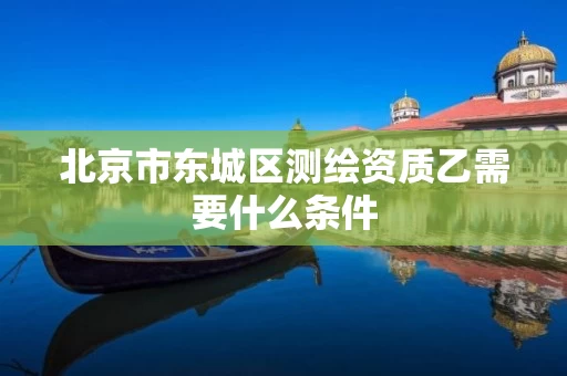 北京市东城区测绘资质乙需要什么条件
