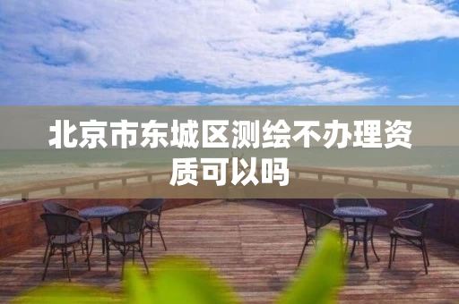 北京市东城区测绘不办理资质可以吗