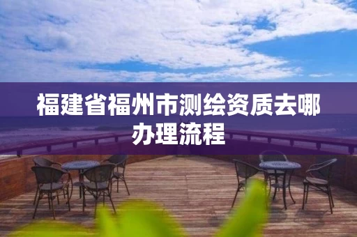 福建省福州市测绘资质去哪办理流程