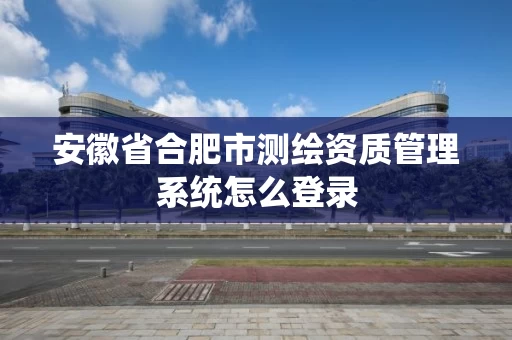 安徽省合肥市测绘资质管理系统怎么登录