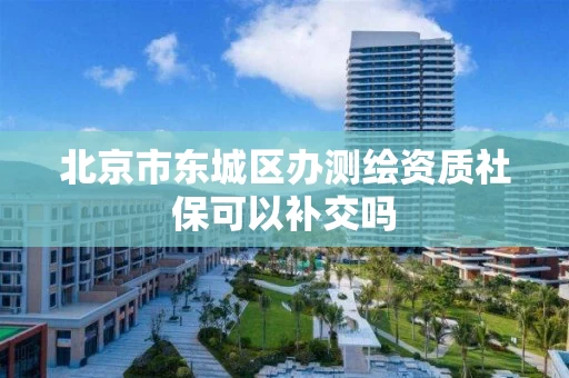 北京市东城区办测绘资质社保可以补交吗