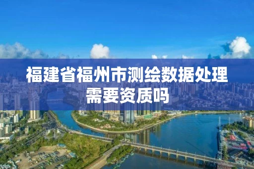 福建省福州市测绘数据处理需要资质吗