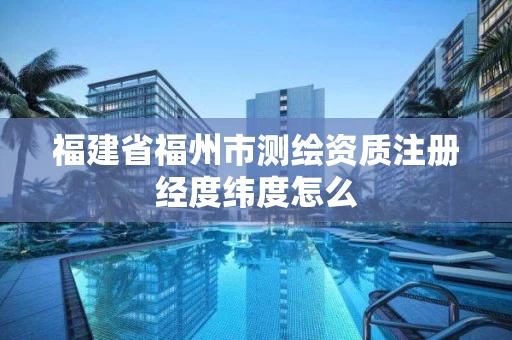 福建省福州市测绘资质注册经度纬度怎么