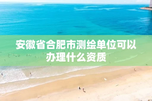 安徽省合肥市测绘单位可以办理什么资质
