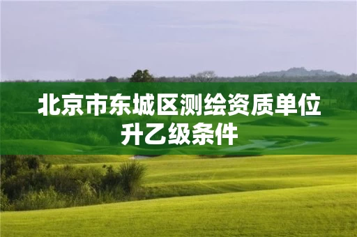 北京市东城区测绘资质单位升乙级条件