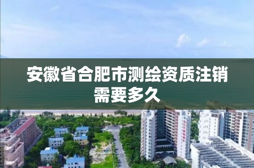安徽省合肥市测绘资质注销需要多久