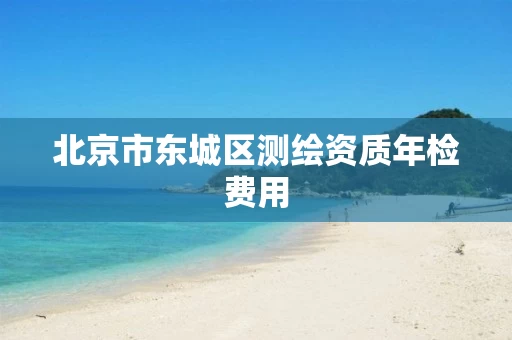 北京市东城区测绘资质年检费用 北京市东城区测绘资质年检费用