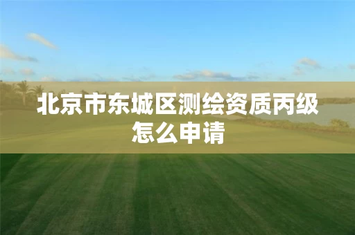 北京市东城区测绘资质丙级怎么申请