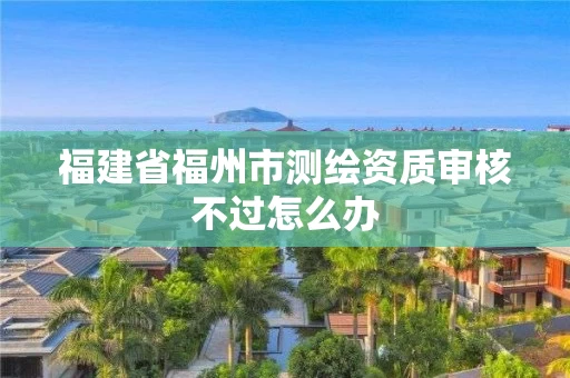 福建省福州市测绘资质审核不过怎么办