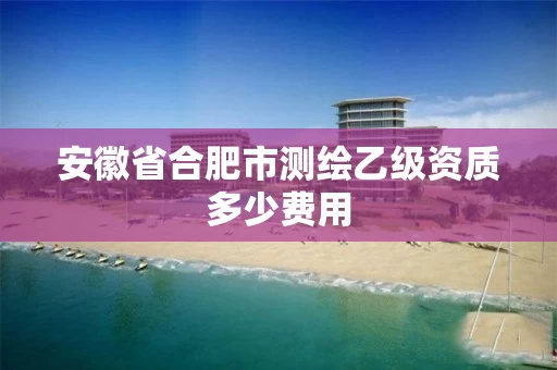安徽省合肥市测绘乙级资质多少费用
