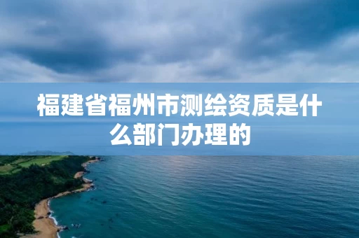 福建省福州市测绘资质是什么部门办理的