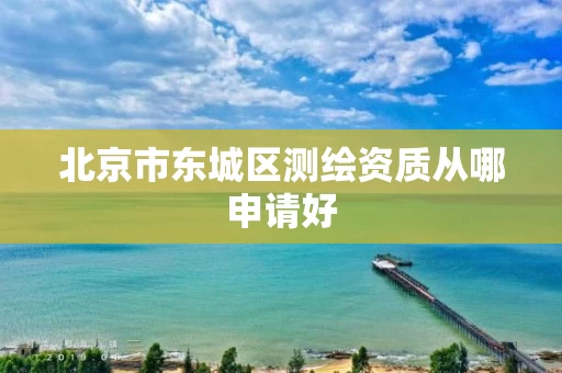北京市东城区测绘资质从哪申请好 北京市东城区测绘资质从哪申请好