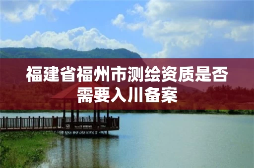 福建省福州市测绘资质是否需要入川备案