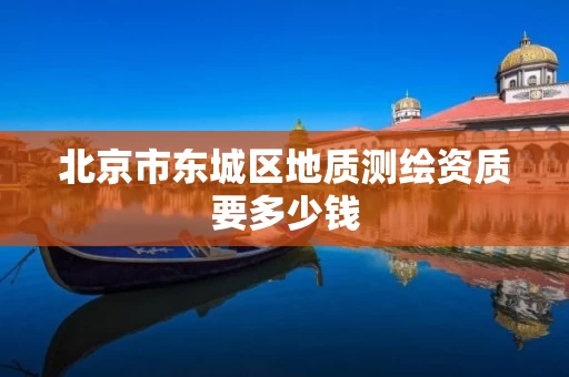 北京市东城区地质测绘资质要多少钱