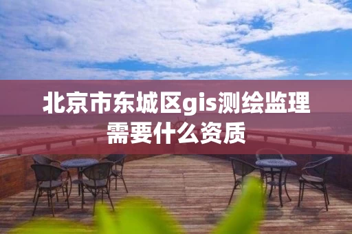 北京市东城区gis测绘监理需要什么资质