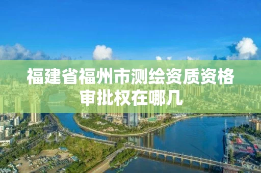 福建省福州市测绘资质资格审批权在哪几