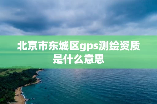 北京市东城区gps测绘资质是什么意思