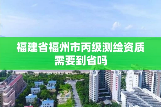 福建省福州市丙级测绘资质需要到省吗