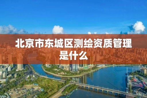 北京市东城区测绘资质管理是什么 北京市东城区测绘资质管理是什么