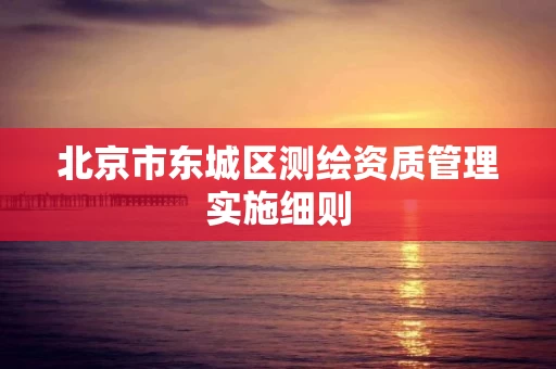 北京市东城区测绘资质管理实施细则 北京市东城区测绘资质管理实施细则