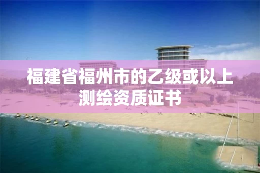 福建省福州市的乙级或以上测绘资质证书