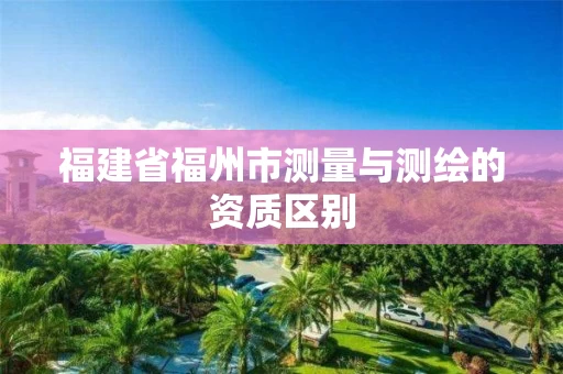 福建省福州市测量与测绘的资质区别