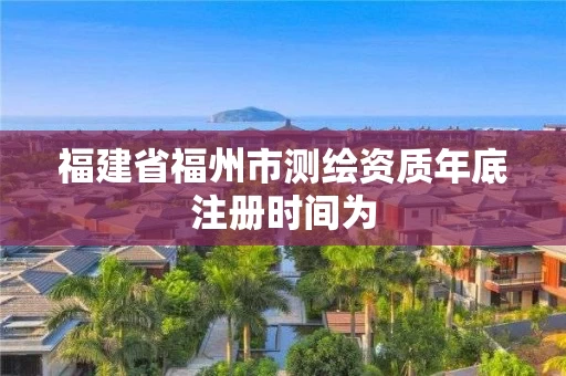 福建省福州市测绘资质年底注册时间为
