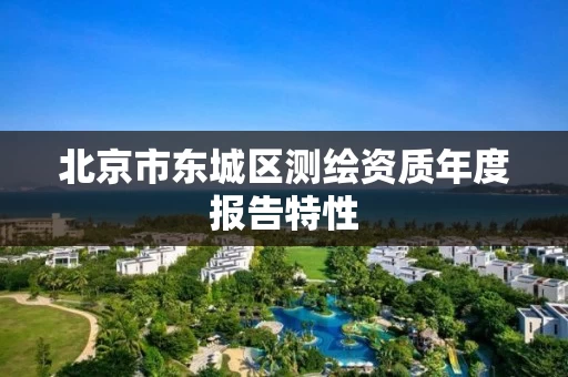 北京市东城区测绘资质年度报告特性