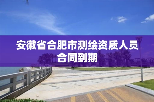 安徽省合肥市测绘资质人员合同到期