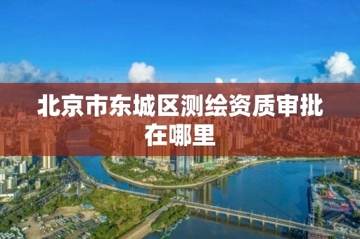 北京市东城区测绘资质审批在哪里 北京市东城区测绘资质审批在哪里