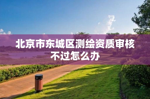 北京市东城区测绘资质审核不过怎么办