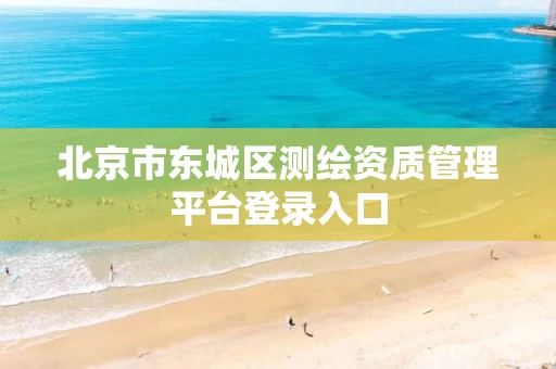 北京市东城区测绘资质管理平台登录入口