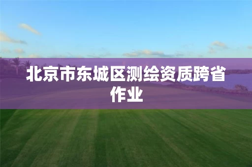 北京市东城区测绘资质跨省作业