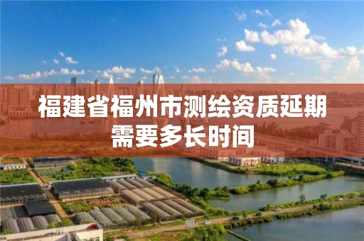 福建省福州市测绘资质延期需要多长时间
