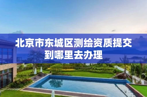 北京市东城区测绘资质提交到哪里去办理