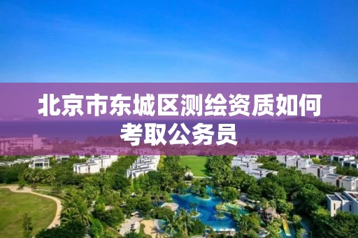 北京市东城区测绘资质如何考取公务员