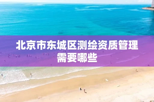 北京市东城区测绘资质管理需要哪些