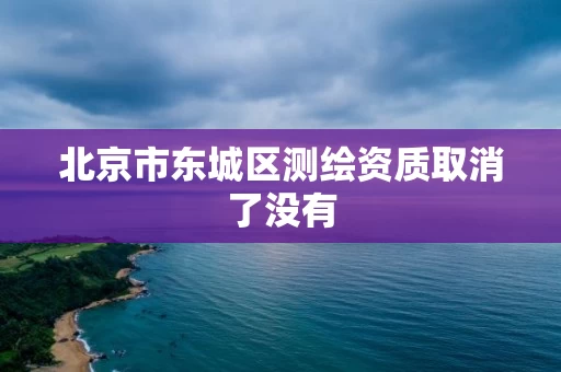 北京市东城区测绘资质取消了没有 北京市东城区测绘资质取消了没有