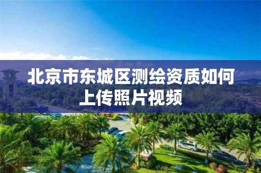 北京市东城区测绘资质如何上传照片视频