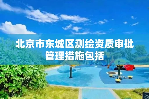 北京市东城区测绘资质审批管理措施包括