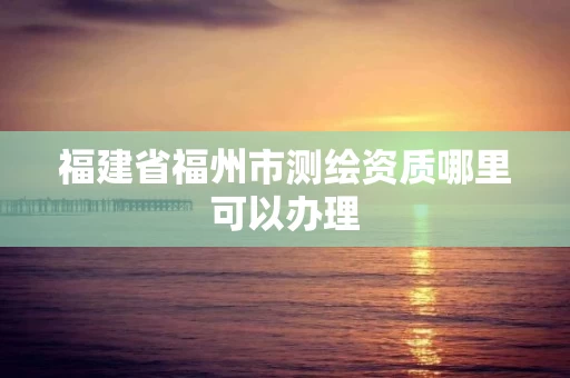 福建省福州市测绘资质哪里可以办理
