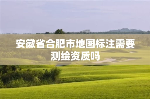 安徽省合肥市地图标注需要测绘资质吗