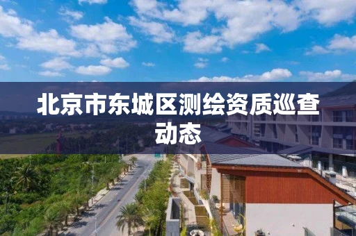 北京市东城区测绘资质巡查动态
